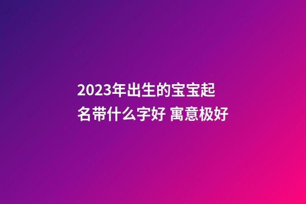 2023年出生的宝宝起名带什么字好 寓意极好